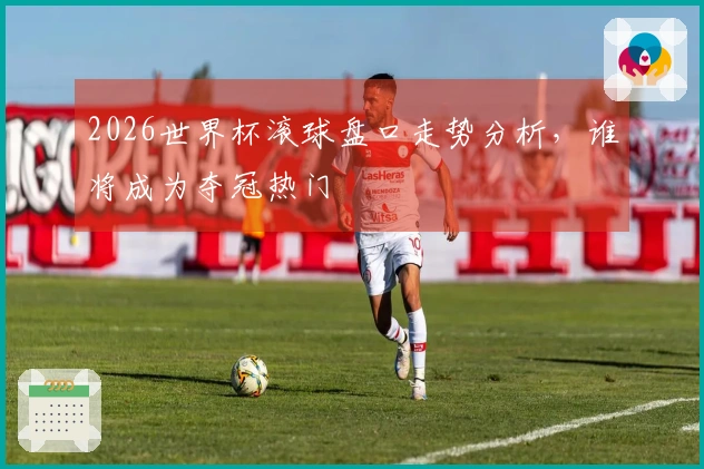 2026世界杯滚球盘口走势分析，谁将成为夺冠热门